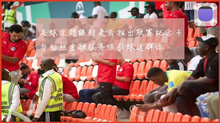 足球主题银行是否推出联赛纪念卡与粉丝金融服务吸引球迷群体