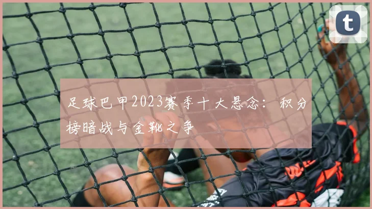 足球巴甲2023赛季十大悬念：积分榜暗战与金靴之争