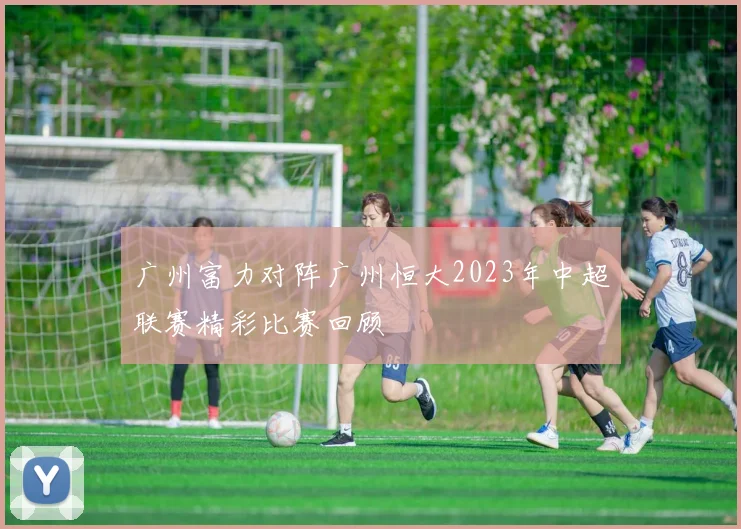 广州富力对阵广州恒大2023年中超联赛精彩比赛回顾