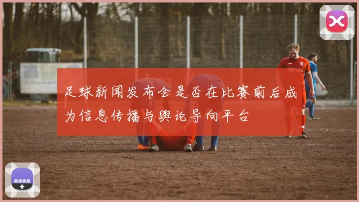足球新闻发布会是否在比赛前后成为信息传播与舆论导向平台