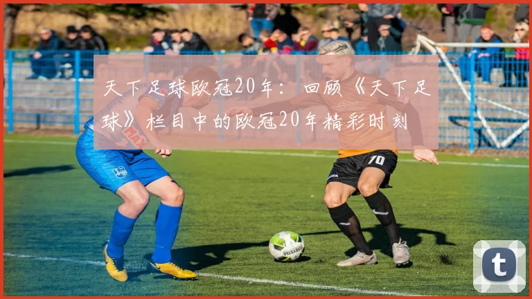天下足球欧冠20年：回顾《天下足球》栏目中的欧冠20年精彩时刻